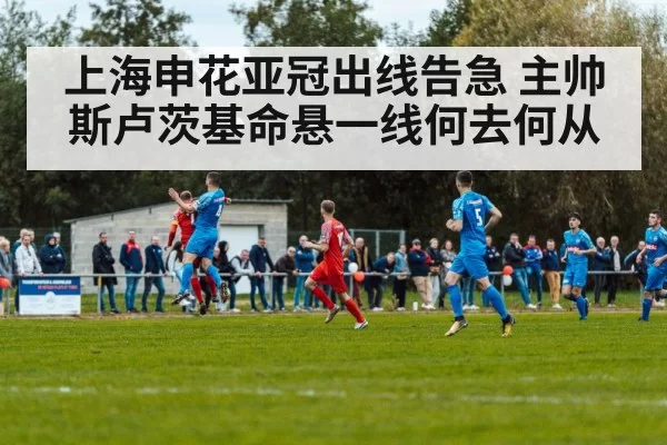 上海申花亚冠出线告急 主帅斯卢茨基命悬一线何去何从