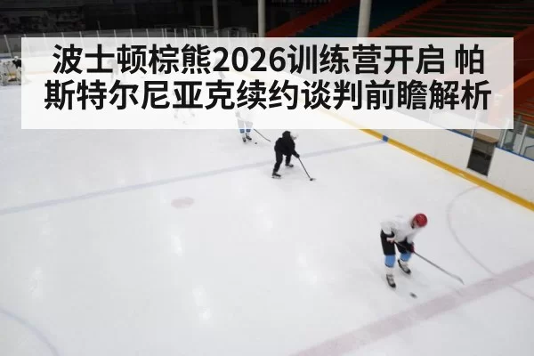 波士顿棕熊2026训练营开启 帕斯特尔尼亚克续约谈判前瞻解析